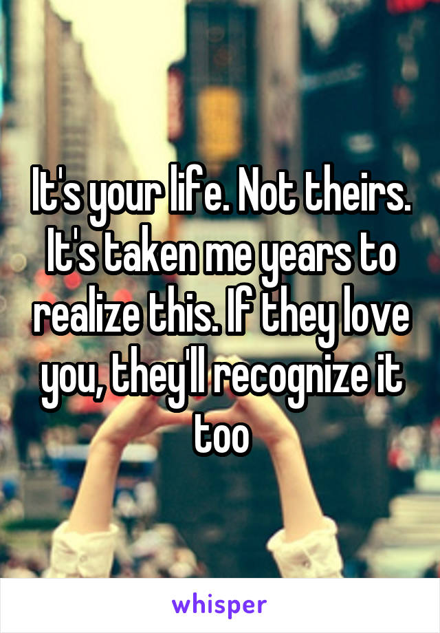 It's your life. Not theirs. It's taken me years to realize this. If they love you, they'll recognize it too