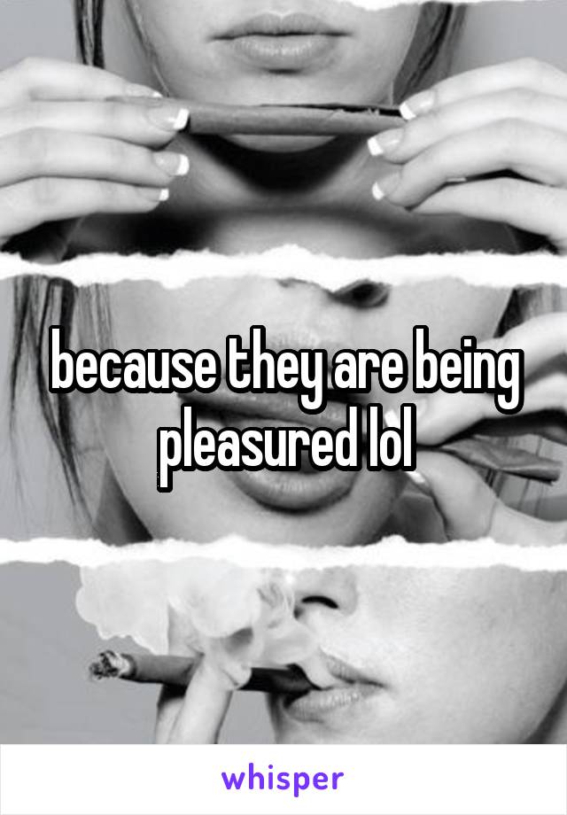 because they are being pleasured lol
