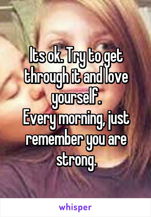 Its ok. Try to get through it and love yourself.
Every morning, just remember you are strong.