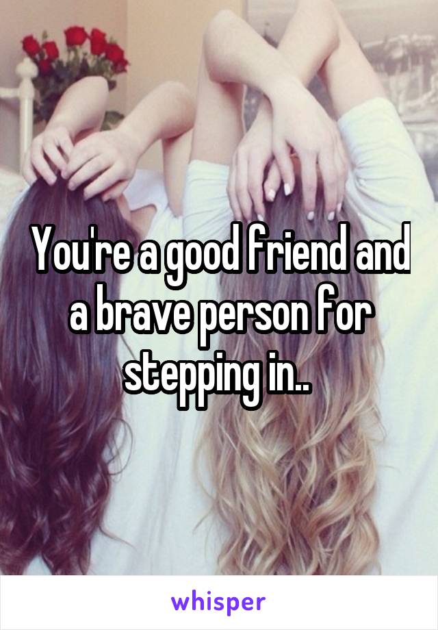 You're a good friend and a brave person for stepping in.. 
