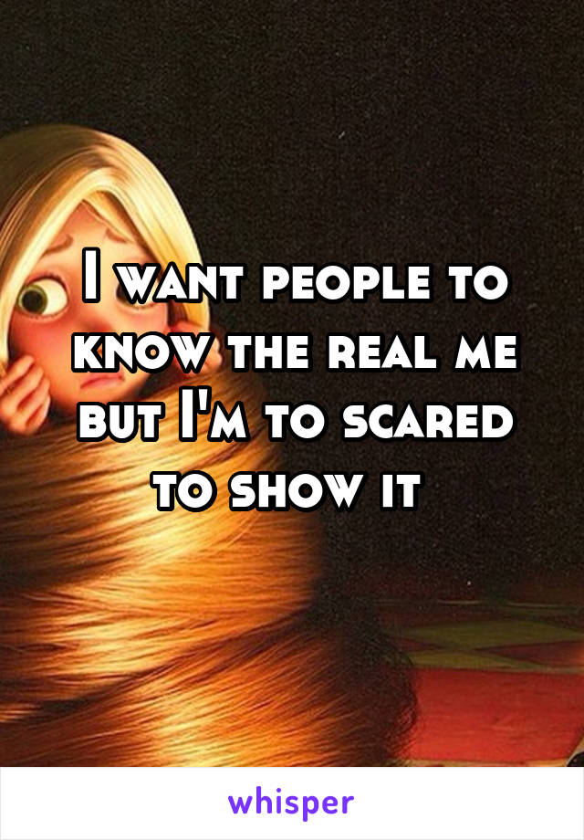 I want people to know the real me but I'm to scared to show it 
