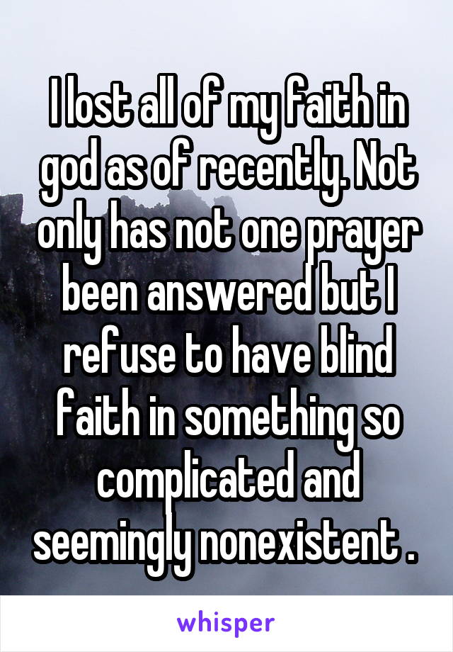 I lost all of my faith in god as of recently. Not only has not one prayer been answered but I refuse to have blind faith in something so complicated and seemingly nonexistent . 