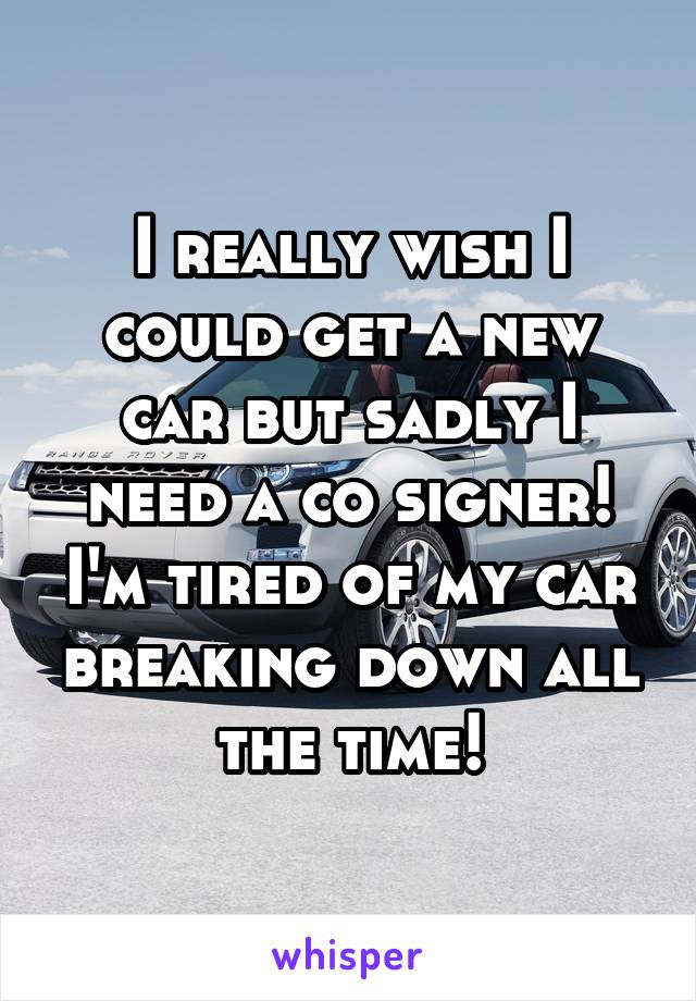 I really wish I could get a new car but sadly I need a co signer! I'm tired of my car breaking down all the time!