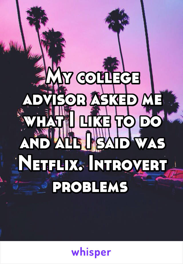 My college advisor asked me what I like to do and all I said was Netflix. Introvert problems 