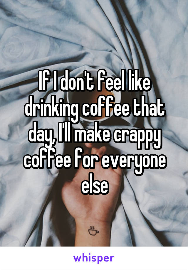 If I don't feel like drinking coffee that day, I'll make crappy coffee for everyone else