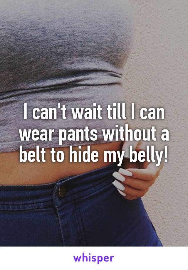 I can't wait till I can wear pants without a belt to hide my belly!