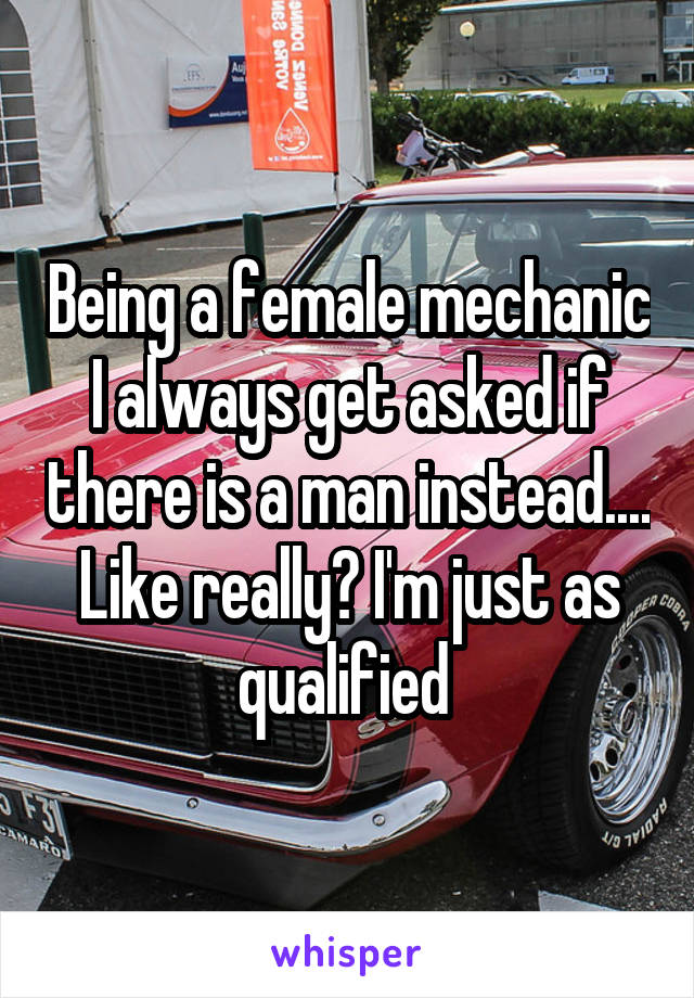 Being a female mechanic I always get asked if there is a man instead.... Like really? I'm just as qualified 
