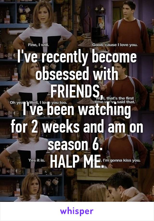 I've recently become obsessed with FRIENDS,
I've been watching for 2 weeks and am on season 6. 
HALP ME.