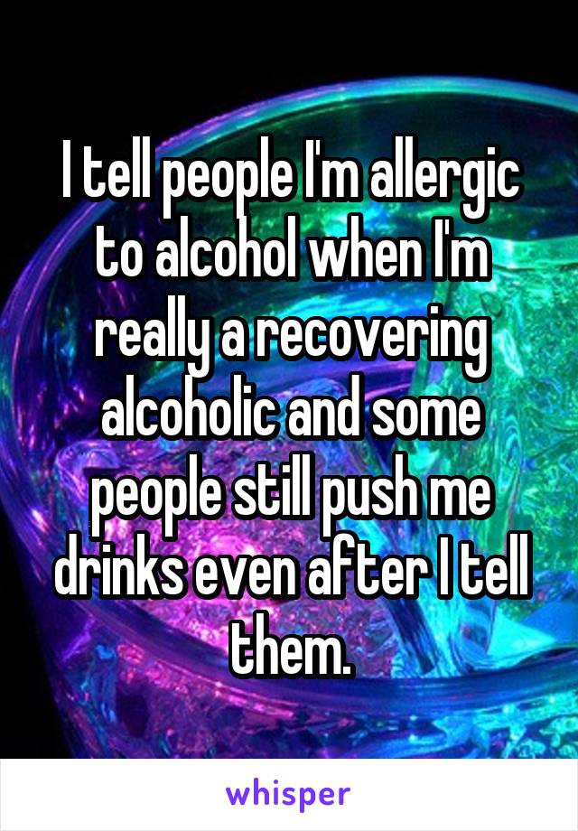 I tell people I'm allergic to alcohol when I'm really a recovering alcoholic and some people still push me drinks even after I tell them.