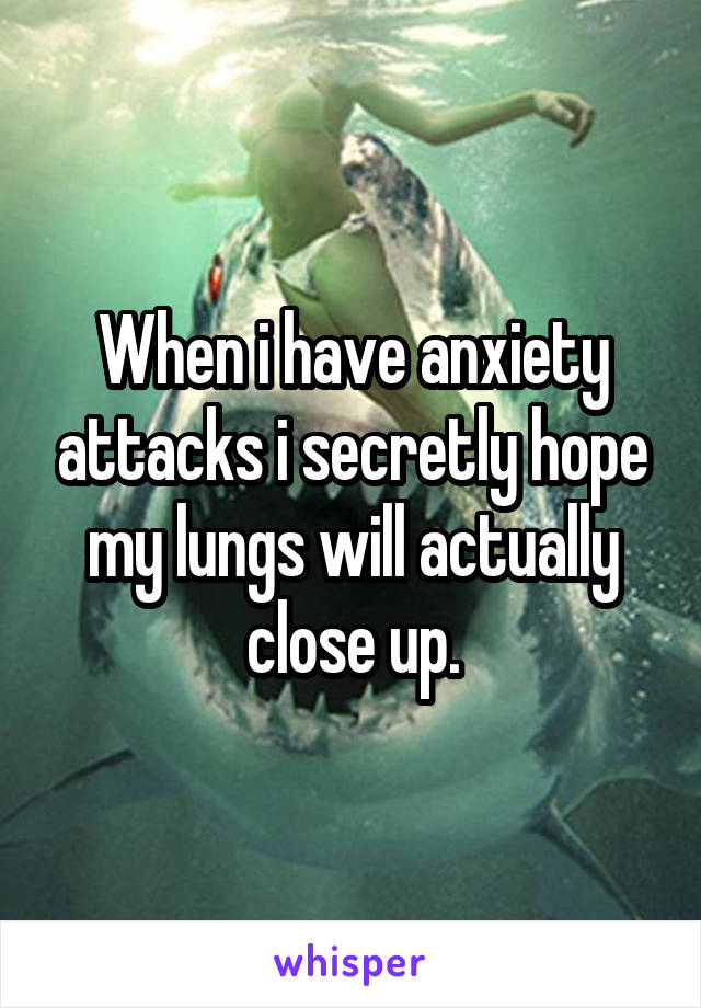 When i have anxiety attacks i secretly hope my lungs will actually close up.