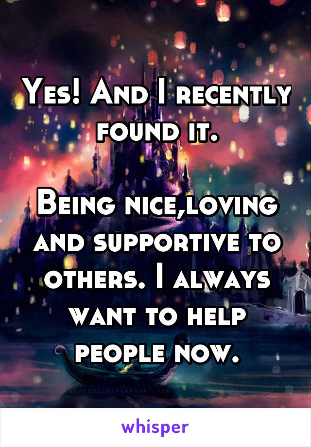 Yes! And I recently found it.

Being nice,loving and supportive to others. I always want to help people now.