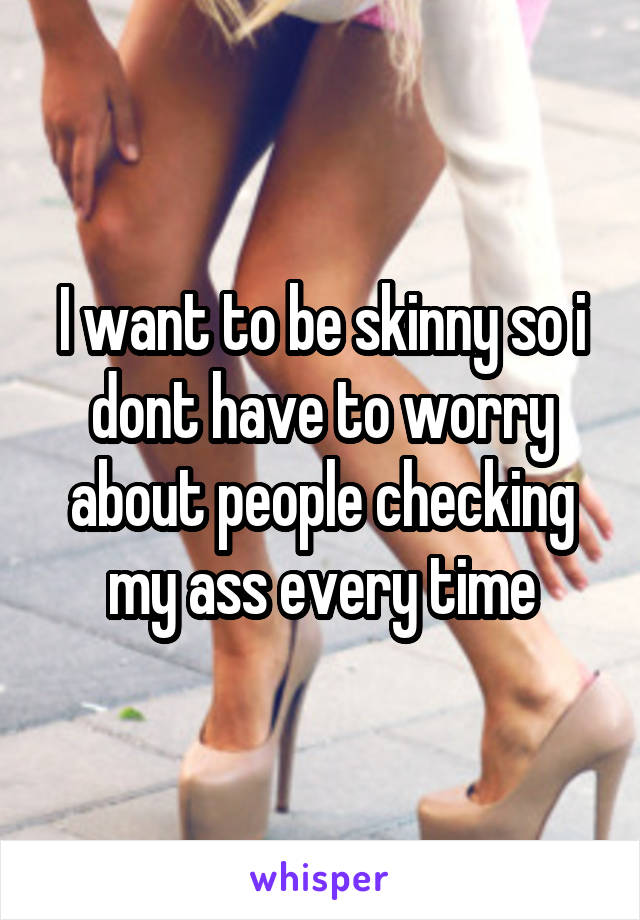 I want to be skinny so i dont have to worry about people checking my ass every time