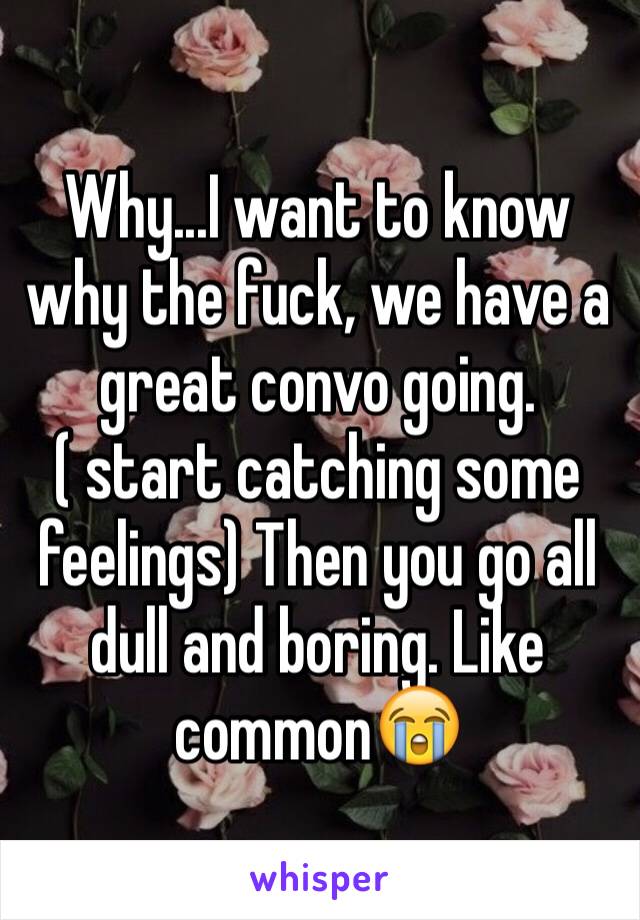 Why...I want to know why the fuck, we have a great convo going. ( start catching some feelings) Then you go all dull and boring. Like common😭