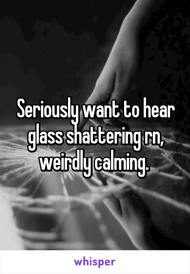 Seriously want to hear glass shattering rn, weirdly calming. 