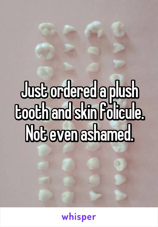 Just ordered a plush tooth and skin folicule. Not even ashamed.