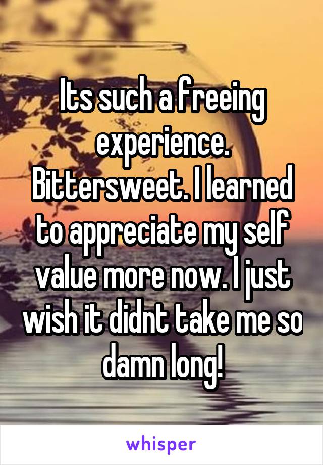 Its such a freeing experience. Bittersweet. I learned to appreciate my self value more now. I just wish it didnt take me so damn long!