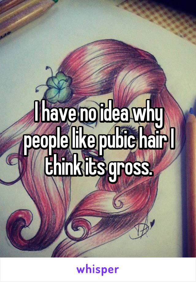 I have no idea why people like pubic hair I think its gross.