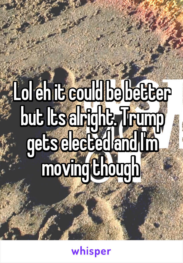 Lol eh it could be better but Its alright. Trump gets elected and I'm moving though 