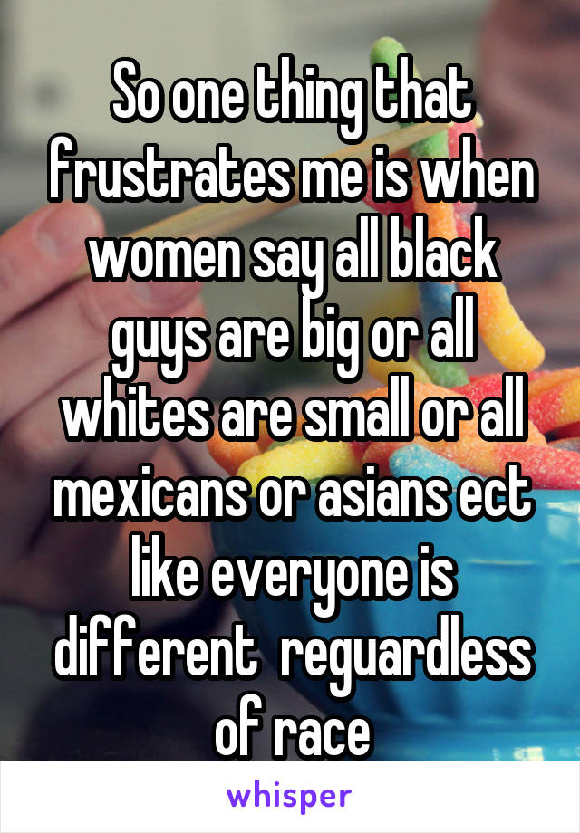 So one thing that frustrates me is when women say all black guys are big or all whites are small or all mexicans or asians ect like everyone is different  reguardless of race