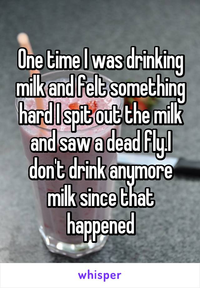 One time I was drinking milk and felt something hard I spit out the milk and saw a dead fly.I don't drink anymore milk since that happened