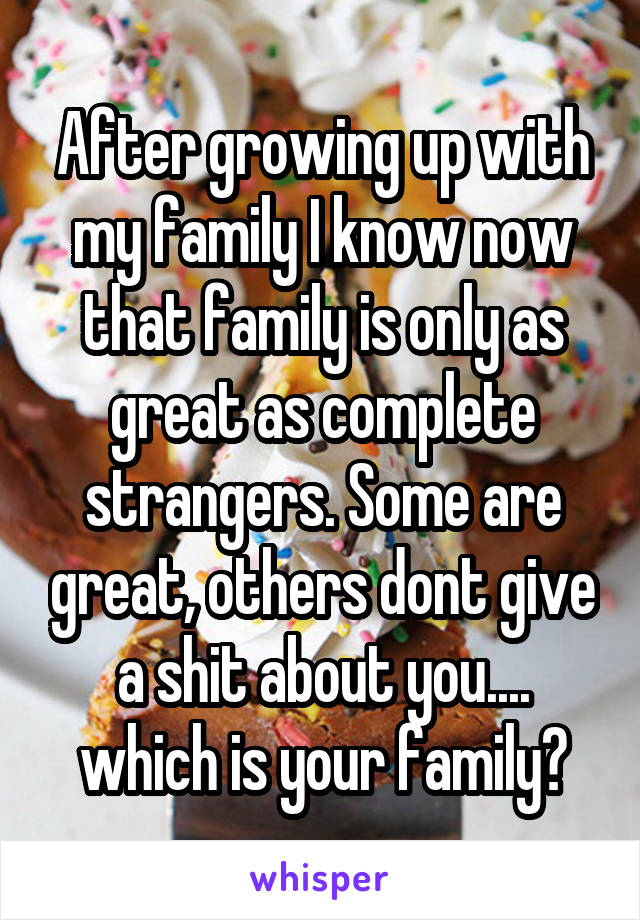 After growing up with my family I know now that family is only as great as complete strangers. Some are great, others dont give a shit about you.... which is your family?