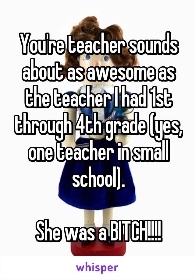 You're teacher sounds about as awesome as the teacher I had 1st through 4th grade (yes, one teacher in small school).

She was a BITCH!!!!