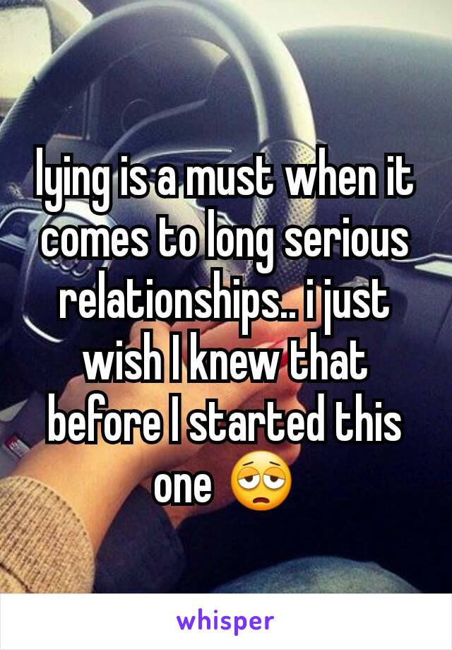 lying is a must when it comes to long serious relationships.. i just wish I knew that before I started this one 😩