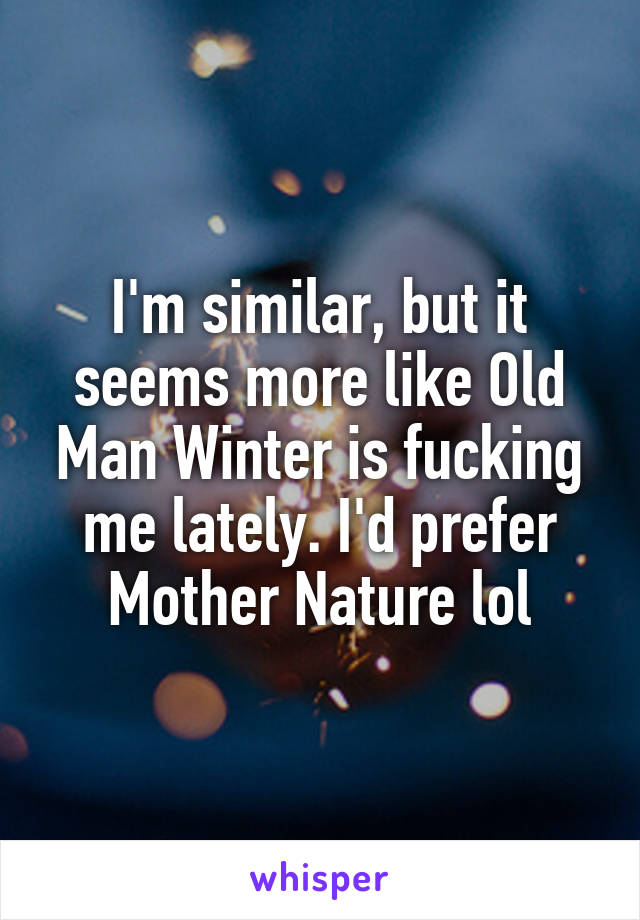 I'm similar, but it seems more like Old Man Winter is fucking me lately. I'd prefer Mother Nature lol