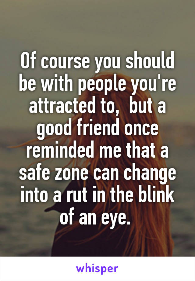 Of course you should be with people you're attracted to,  but a good friend once reminded me that a safe zone can change into a rut in the blink of an eye. 