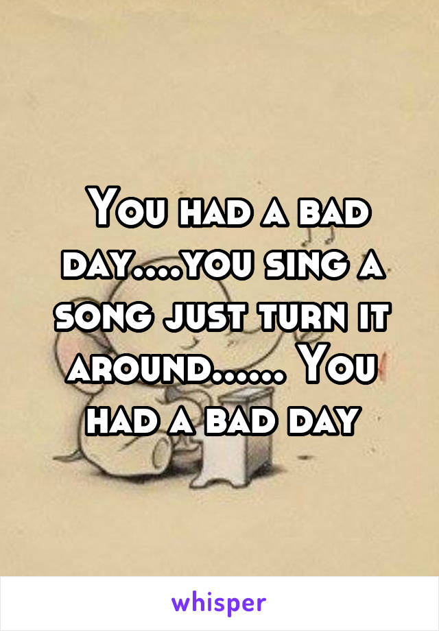  You had a bad day....you sing a song just turn it around...... You had a bad day