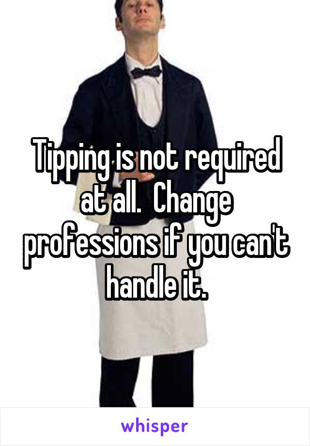 Tipping is not required at all.  Change professions if you can't handle it.