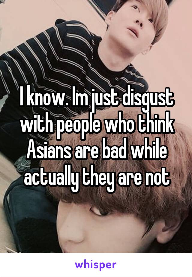 I know. Im just disgust with people who think Asians are bad while actually they are not