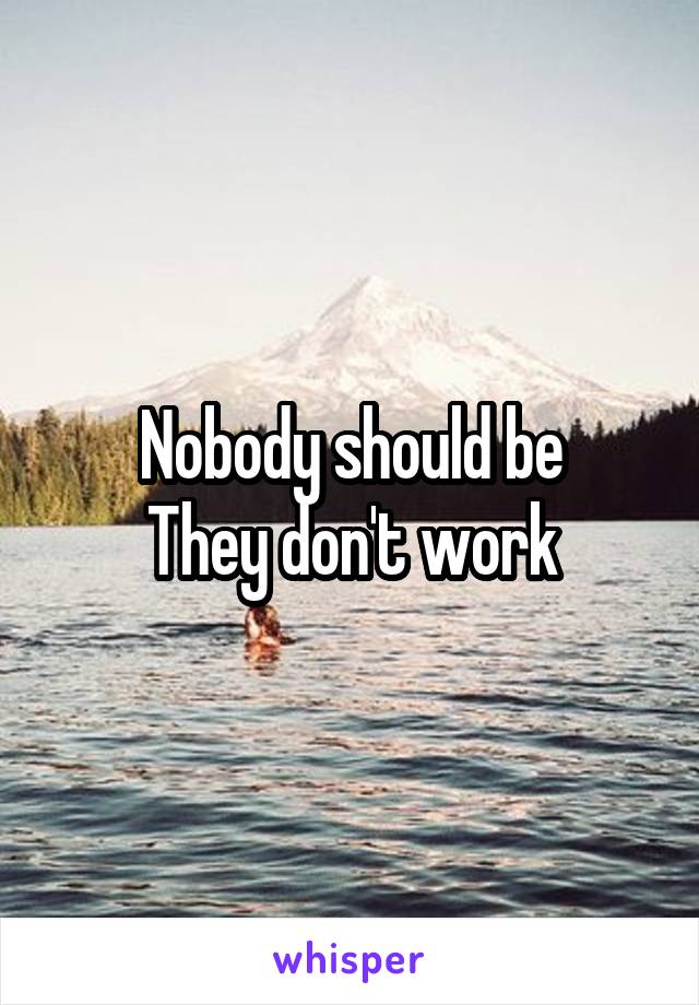 Nobody should be
They don't work