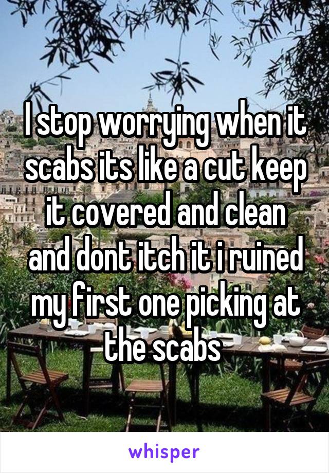 I stop worrying when it scabs its like a cut keep it covered and clean and dont itch it i ruined my first one picking at the scabs 