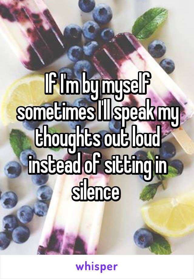 If I'm by myself sometimes I'll speak my thoughts out loud instead of sitting in silence 