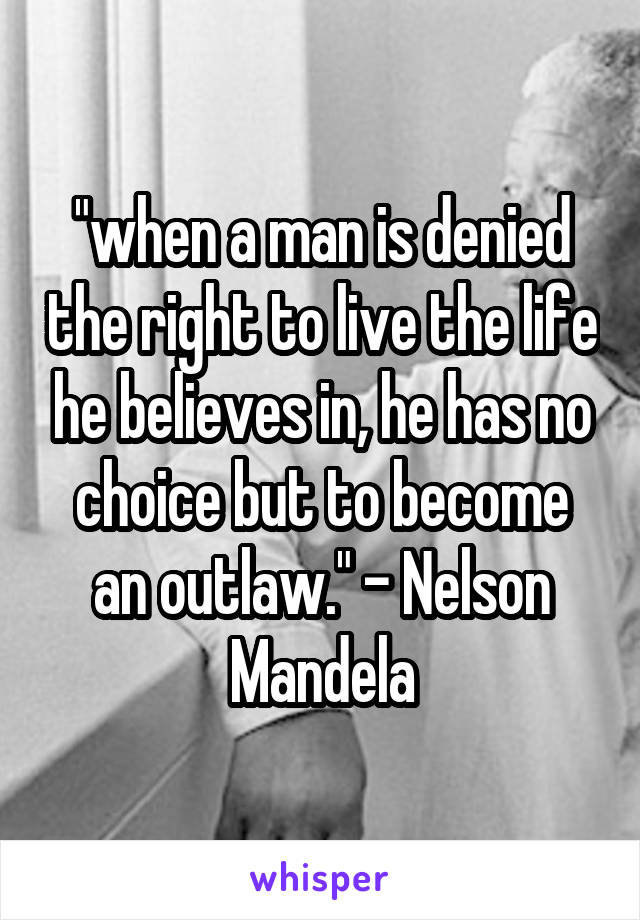 "when a man is denied the right to live the life he believes in, he has no choice but to become an outlaw." - Nelson Mandela