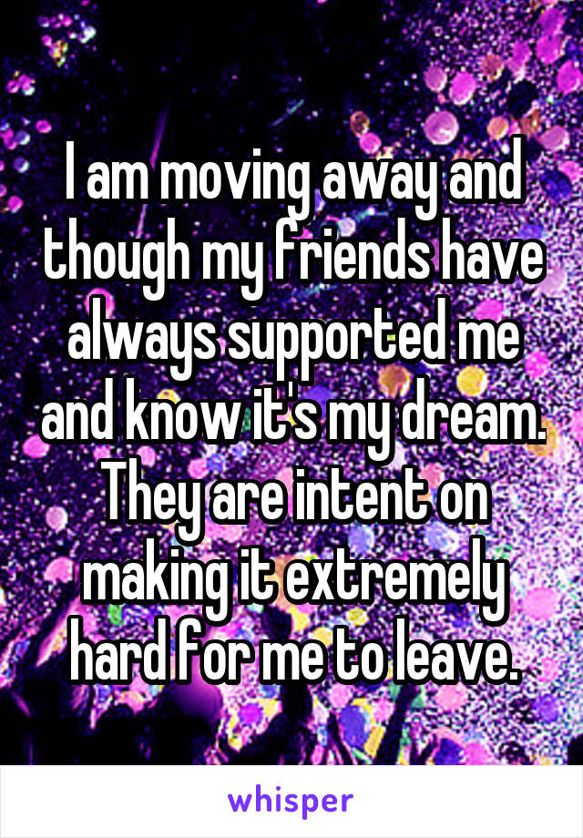 I am moving away and though my friends have always supported me and know it's my dream. They are intent on making it extremely hard for me to leave.