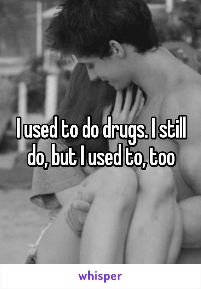 I used to do drugs. I still do, but I used to, too