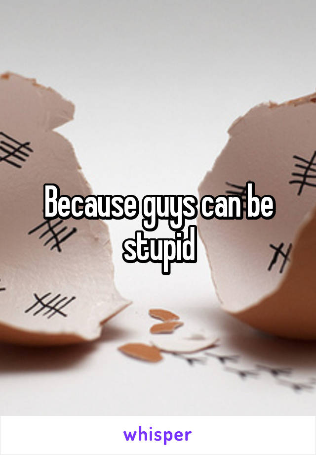Because guys can be stupid