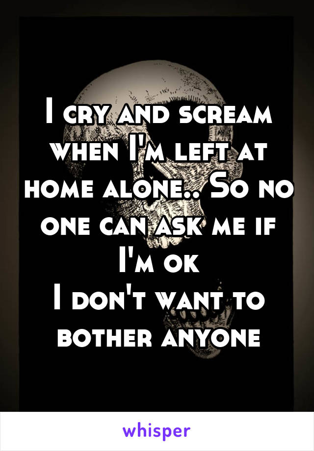 I cry and scream when I'm left at home alone.. So no one can ask me if I'm ok
I don't want to bother anyone