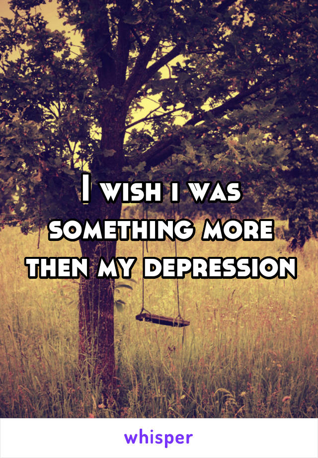 I wish i was something more then my depression