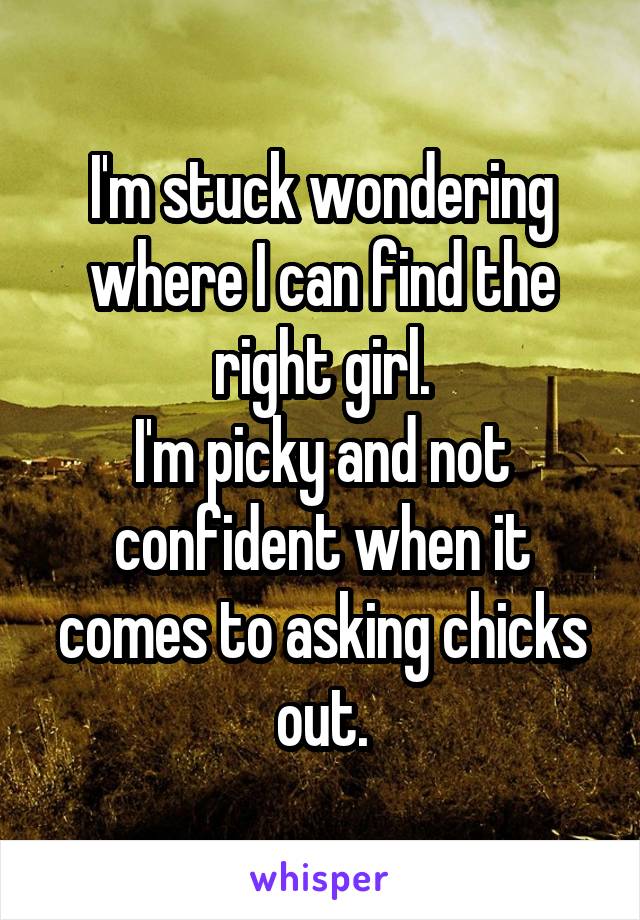 I'm stuck wondering where I can find the right girl.
I'm picky and not confident when it comes to asking chicks out.