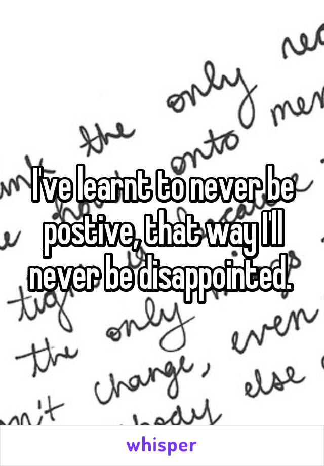 I've learnt to never be postive, that way I'll never be disappointed. 