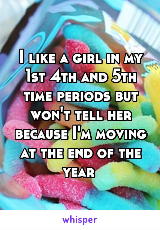 I like a girl in my 1st 4th and 5th time periods but won't tell her because I'm moving at the end of the year 