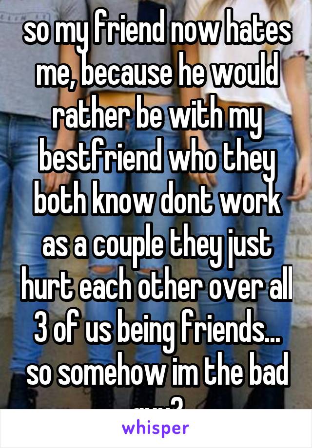 so my friend now hates me, because he would rather be with my bestfriend who they both know dont work as a couple they just hurt each other over all 3 of us being friends... so somehow im the bad guy?