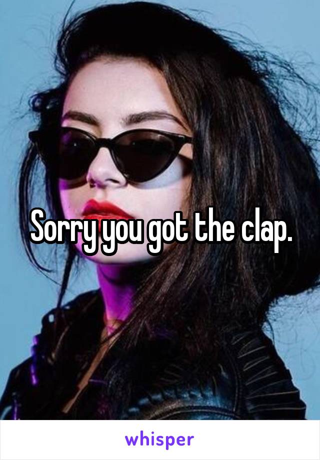 Sorry you got the clap.