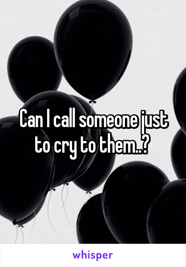 Can I call someone just to cry to them..? 