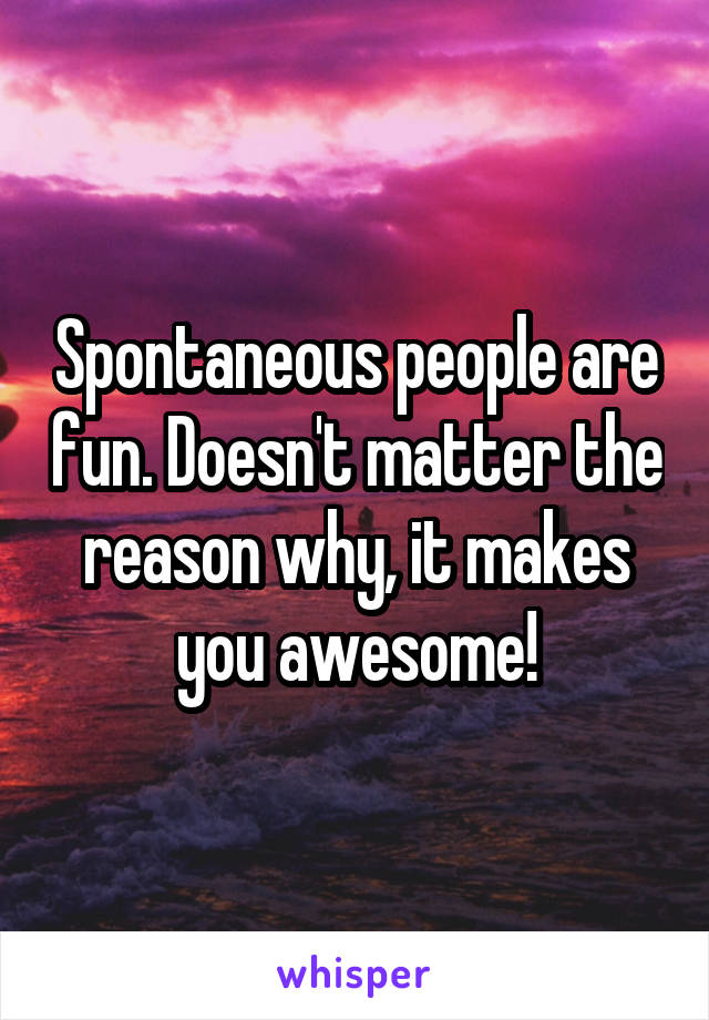 Spontaneous people are fun. Doesn't matter the reason why, it makes you awesome!