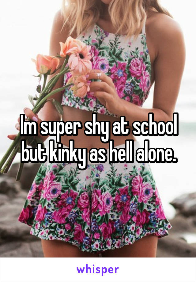 Im super shy at school but kinky as hell alone.