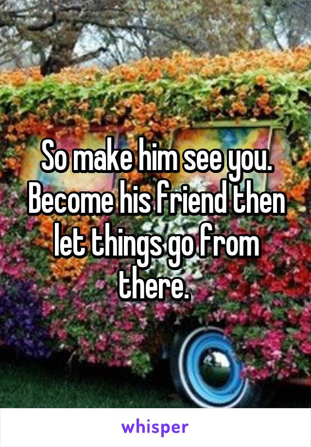 So make him see you. Become his friend then let things go from there. 